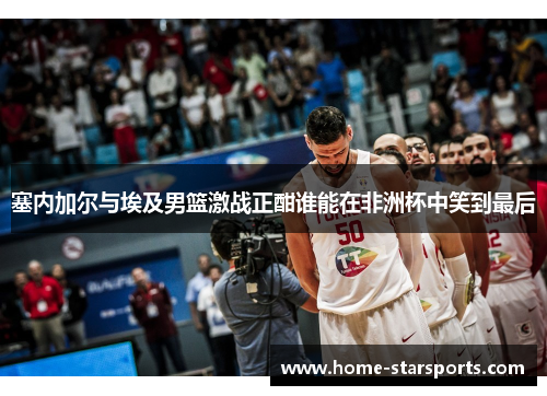 塞内加尔与埃及男篮激战正酣谁能在非洲杯中笑到最后